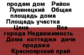 продам дом › Район ­ Лунинецкий › Общая площадь дома ­ 65 › Площадь участка ­ 30 › Цена ­ 520 000 - Все города Недвижимость » Дома, коттеджи, дачи продажа   . Красноярский край,Сосновоборск г.